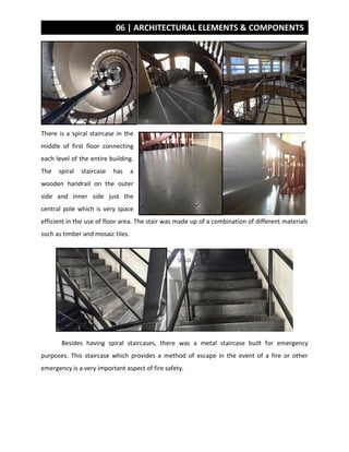 06 | ARCHITECTURAL ELEMENTS & COMPONENTS
There is a spiral staircase in the
middle of first floor connecting
each level of the entire building.
The spiral staircase has a
wooden handrail on the outer
side and inner side just the
central pole which is very space
efficient in the use of floor area. The stair was made up of a combination of different materials
such as timber and mosaic tiles.
Besides having spiral staircases, there was a metal staircase built for emergency
purposes. This staircase which provides a method of escape in the event of a fire or other
emergency is a very important aspect of fire safety.
 