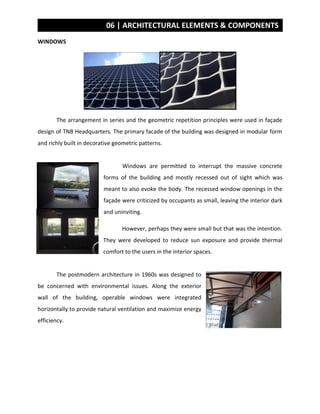 06 | ARCHITECTURAL ELEMENTS & COMPONENTS
WINDOWS
The arrangement in series and the geometric repetition principles were used in façade
design of TNB Headquarters. The primary facade of the building was designed in modular form
and richly built in decorative geometric patterns.
Windows are permitted to interrupt the massive concrete
forms of the building and mostly recessed out of sight which was
meant to also evoke the body. The recessed window openings in the
façade were criticized by occupants as small, leaving the interior dark
and uninviting.
However, perhaps they were small but that was the intention.
They were developed to reduce sun exposure and provide thermal
comfort to the users in the interior spaces.
The postmodern architecture in 1960s was designed to
be concerned with environmental issues. Along the exterior
wall of the building, operable windows were integrated
horizontally to provide natural ventilation and maximize energy
efficiency.
 