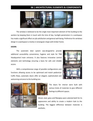 06 | ARCHITECTURAL ELEMENTS & COMPONENTS
The window is believed to be the single most important element of the building to the
workers by keeping them in touch with the time of day. Sunlight penetration in a workspace
has made a significant effect on job satisfaction and general well-being. Preference for windows
design in a workspace is mostly in rectangular shape with timber frame.
DOORS
The automatic door system was designed to provide
additional accessibility convenience, hygiene and style for TNB
Headquarters’ main entrance. It also features innovative control
elements and technology ensuring a basis for safe and reliable
access.
With a comprehensive range of possible configurations and
functions allowing access to be optimized and match pedestrian
traffic flows, automatic doors offer an elegant, sophisticated and
welcoming entrance to the building too.
The doors for interior were built with
various kinds of materials to give different
feelings to different spaces.
Wood, steel, glass and fiberglass were selected both for its
appearance and ability to create a modern look to the
building. The biggest difference between materials is
aesthetic.
 