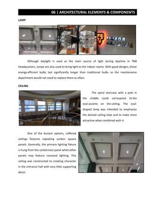 06 | ARCHITECTURAL ELEMENTS & COMPONENTS
LAMP
Although daylight is used as the main source of light during daytime in TNB
Headquarters, lamps are also used to bring light to the indoor rooms. With good designs, these
energy-efficient bulbs last significantly longer than traditional bulbs so the maintenance
department would not need to replace them as often.
CEILING
The spiral staircase with a pole in
the middle could correspond to the
oval accents on the ceiling. The oval-
shaped lamp was intended to emphasize
the domed ceiling style and to make more
attractive when combined with it.
One of the busiest options, coffered
ceilings features repeating sunken square
panels. Generally, the primary lighting fixture
is hung from the centermost panel while other
panels may feature recessed lighting. This
ceiling was constructed to creating character
in the entrance hall with very little supporting
decor.
 