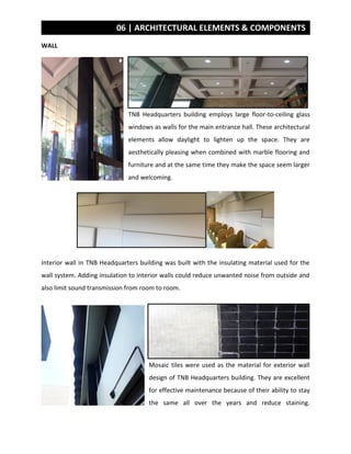 06 | ARCHITECTURAL ELEMENTS & COMPONENTS
WALL
TNB Headquarters building employs large floor-to-ceiling glass
windows as walls for the main entrance hall. These architectural
elements allow daylight to lighten up the space. They are
aesthetically pleasing when combined with marble flooring and
furniture and at the same time they make the space seem larger
and welcoming.
Interior wall in TNB Headquarters building was built with the insulating material used for the
wall system. Adding insulation to interior walls could reduce unwanted noise from outside and
also limit sound transmission from room to room.
Mosaic tiles were used as the material for exterior wall
design of TNB Headquarters building. They are excellent
for effective maintenance because of their ability to stay
the same all over the years and reduce staining.
 