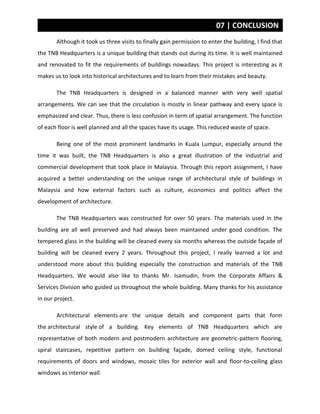 07 | CONCLUSION
Although it took us three visits to finally gain permission to enter the building, I find that
the TNB Headquarters is a unique building that stands out during its time. It is well maintained
and renovated to fit the requirements of buildings nowadays. This project is interesting as it
makes us to look into historical architectures and to learn from their mistakes and beauty.
The TNB Headquarters is designed in a balanced manner with very well spatial
arrangements. We can see that the circulation is mostly in linear pathway and every space is
emphasized and clear. Thus, there is less confusion in term of spatial arrangement. The function
of each floor is well planned and all the spaces have its usage. This reduced waste of space.
Being one of the most prominent landmarks in Kuala Lumpur, especially around the
time it was built, the TNB Headquarters is also a great illustration of the industrial and
commercial development that took place in Malaysia. Through this report assignment, I have
acquired a better understanding on the unique range of architectural style of buildings in
Malaysia and how external factors such as culture, economics and politics affect the
development of architecture.
The TNB Headquarters was constructed for over 50 years. The materials used in the
building are all well preserved and had always been maintained under good condition. The
tempered glass in the building will be cleaned every six months whereas the outside façade of
building will be cleaned every 2 years. Throughout this project, I really learned a lot and
understood more about this building especially the construction and materials of the TNB
Headquarters. We would also like to thanks Mr. Isamudin, from the Corporate Affairs &
Services Division who guided us throughout the whole building. Many thanks for his assistance
in our project.
Architectural elements are the unique details and component parts that form
the architectural style of a building. Key elements of TNB Headquarters which are
representative of both modern and postmodern architecture are geometric-pattern flooring,
spiral staircases, repetitive pattern on building façade, domed ceiling style, functional
requirements of doors and windows, mosaic tiles for exterior wall and floor-to-ceiling glass
windows as interior wall.
 