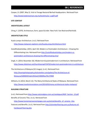 08 | REFERENCES
Cooper, D. (2007, May 5). Visit to Tenaga Nasional Berhad Headquarters. Retrieved from
http://www.badanwarisan.org.my/buletins/jul_aug07.pdf
SITE CONTEXT
ARCHITECURAL LAYOUT
Ching, F. (1979). Architecture, form, space & order. New York: Van Nostrand Reinhold.
ARCHITECTURE STYLE
Kuala Lumpur Architecture. (n.d.). Retrieved from
http://www.malaysian-explorer.com/kualaLumpurArchitecture.html
Outoftheboxholiday. (2015, April 10). Modern vs Postmodern Architecture – Drawing the
Differentiating Line. Retrieved from http://outoftheboxholiday.com/modern-vs-
postmodern-architecture-drawing-the-differentiating-line/
Singh, H. (2014, November 26). Modernism & postmodernism in architecture. Retrieved from
http://www.slideshare.net/harshitasingh75470/modernism-postmodernism-in-architecture
The Architecture of Malaysia (52 images). (n.d.). Retrieved from
http://teamqphotography.photoshelter.com/gallery/The-Architecture-of-
Malaysia/G0000OEVqGU9GSxA/C0000RavT0LrYPBM
Williams, B. (2014, March 12). The Many Architectural Styles of Malaysia. Retrieved from
http://www.travelsintranslation.com/2014/03/many-architectural-styles-malaysia/
BUILDING STRUCTURE
(n.d.). Retrieved from http://www.nationalglass.com.au/catalogues/NGP_Section_13.pdf
Benefits of Ceramic Tiles. (n.d.). Retrieved from
http://www.homeimprovementpages.com.au/article/benefits_of_ceramic_tiles
Features and Benefits. (n.d.). Retrieved from http://a1timberflooring.com.au/features-of-
hardwood-flooring.php
 