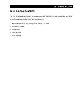 01 | INTRODUCTION
01.3 | BUILDING FUNCTION
The TNB Headquarters is located on a 70 acre site and the following are some of the functions
of the Tenaga Nasional Berhad (TNB) Headquarters:
1. Main office building and headquarters for the TNB staff
2. A despatch centre
3. Workshops
4. Club facilities
5. Staff housing
 