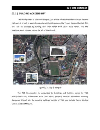 02 | SITE CONTEXT
02.1 | BUILDING ACCESSIBILITY
TNB Headquarters is located in Bangsar, just a little off Lebuhraya Persekutuan (Federal
Highway). It is built in a gated area only with buildings owned by Tenaga Nasional Berhad. This
area can be accessed by turning into Jalan Panah from Jalan Bukit Pantai. The TNB
Headquarters is situated just on the left of Jalan Panah.
Figure 02.1: Map of Bangsar
The TNB Headquarters is surrounded by buildings and facilities owned by TNB,
multipurpose hall, storehouses, Kilat Club house, property services department building,
Bangunan Wilayah etc. Surrounding buildings outside of TNB area include Pantai Medical
Center and the TM Tower.
 