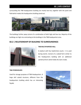 02 | SITE CONTEXT
surrounding the TNB headquarters building are mostly low-rise, together with the pond and
field which makes the headquarters building stand out.
The buildings further away consist of a combination of both high and low-rise. Majority of the
buildings are high-rise contrasting to the buildings in the TNB headquarters area.
02.2 | RELATIONSHIP OF BUILDING TO SURROUNDINGS
TNB MULTIPURPOSE HALL
A stadium with four badminton courts – it is used
during events. Consist of a cuboid form similar to
the headquarters building with an additional
cylindrical form which holds the stairs inside.
TNB STOREHOUSES
Used for storage purposes of TNB Headquarters. A
large dull cuboid structure, different from the
headquarters building which has an interesting
façade.
 