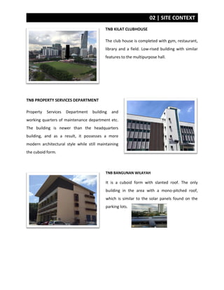 02 | SITE CONTEXT
TNB KILAT CLUBHOUSE
The club house is completed with gym, restaurant,
library and a field. Low-rised building with similar
features to the multipurpose hall.
TNB PROPERTY SERVICES DEPARTMENT
Property Services Department building and
working quarters of maintenance department etc.
The building is newer than the headquarters
building, and as a result, it possesses a more
modern architectural style while still maintaining
the cuboid form.
TNB BANGUNAN WILAYAH
It is a cuboid form with slanted roof. The only
building in the area with a mono-pitched roof,
which is similar to the solar panels found on the
parking lots.
 