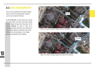 2.1 SITE ACCESSIBILITY
Figure 2.1.1 Route to Stadium Negara from LRT by walking.
Figure 2.1.2 Route to Stadium Negara from Monorail by walking.
nnnnn nnn n nnn nnnnnnn nn nn nn nnnnnnn nnnnnnn
Onn cnn nnncn nnnnn ny nnknnn nnnnnc nnnnnnnnnn
nncn nn nnxnn nnnnnnnnn nnn nnn nnnn
By nnknnn LRT trainnnnnnnnnnnnnnnnnnnnnnnnnnnnnnnnn
nnnnn nnnn nnnnnnn nnnn nnnnn nnnnnnnnnnn nnnnnnnn
nnnnnnnn nnnnnnn nnnnnnnn nnnnnn nnnnn nnnnnnn nnn nnnn
nnnnnnnnn monorailll lll lllll lll lllll lll lll
lllllnnnnnjnnnnn nnnnnn nnn nnkn n nnnn nn nnnnn nnnn
nnnnnn nnnnnnn nnnnnn nn nccnnnnnnn nn nnnnn nnnn
nnnnn nnn nn nn vnny nnncnnnnn nn nn nn nn nnnnnn
nnnnnn cnnnnnnnnn nnnn nnnnn nnnnnnnnnn
10
 