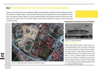 2.2 RELATIONSHIIP OF BUILDINGS TO SURROUNDINGS
SIGNIFICANCE OF BUILDINGS TO STADIUM NEGARA
1
3
4
2
1. STADIUM CHIN WOO
OOtadium Chin Woo was open in 1953. It was con-
structed by by Dato Y. T. Lee. The outline of this build-
ing is Art Deco which is not quite the same as Otadi-
um Negara, which is more towards Brutalism plan.
The engineering style of this building is present day
which is same as Otadium Negara .The principle
reason for this stadium is for game occasions which
ﬁnished with game oﬃces. The limit of this building
is around 2000 visitors while Otadium Negara can ﬁt
in just about 10,000 individuals.
Figure 2.2.1 Map showing the buildings around Stadium Negara.
Figure 2.2.2 Chin Woo Stadium.
There are several landmarks that surrounding Otadium Negara. Otadium Merdeka is located behind Otadium Negara (facing south-
west). While next to Otadium Negara is Chin Woo stadium whereas OJK(C) Jalan Davidson with a prominent pediment can been
seen on the opposite of Otadium Negara. The nearest residen�al building is Casa Residency Condominium and Ori Emas condo-
minium which located just right in front Otadium Negara. Further away, Ibu Pejabat Polis Kon�jen is located beside those
residen�al buildings.
12
 