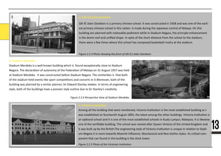 131313
Figure 2.2.3 Photo showing the front of SJK (C) Jalan Davidson.
4. Victoria Ins�tu�on
Among all the building thAmong all the building that were men�oned, Victoria Ins�tu�on is the most established building as t
was established on fourteenth August 1893, the latest among the other buildings. Victoria Ins�tu�on is
an op�onal school and it is one of the most established schools in Kuala Lumpur, Malaysia. It is likewise
one of the veriﬁable building. The school was named a�er Queen Victoria of the United Kingdom and
it was built up by the Bri�sh.The engineering style of Victoria Ins�tu�on is unique in rela�on to Stadi-
um Negara it is more towards Moorish Inﬂuence, Neoclassical and Neo-Gothic styles. Its cri�cal com-
ponent that can found in this building is the clock tower.
2. SJK (C) Jalan Davidson
SJK © Jalan Davidson is a primary chinese school. It was constructed in 1928 and was one of the earli-
est primary chinese school in this na�on. It made during the Japanese control of Malaya. On this
building are adorned with no�ceable pediment while in Stadium Negara, the principle enhancement
is the dome roof and uniﬁed shape. In spite of the short distance from the school to the stadium,
there were a few �mes where this school has composed basketball rivalry at the stadium.
3. Stadium Merdeka
SStadium Merdeka is a well known building which is found excep�onally close to Stadium
Negara. The declara�on of autonomy of the Federa�on of Malaya on 31 August 1957 was held
at Stadium Merdeka . It was constructed before Stadium Negara. The similari�es is that both
of the stadium held events like sport compe��ons and concerts in it.Moreover, both of the
building was planned by a similar planner, Sir Edward Stanley Jewkes. In terms of engineering
style, both of the buildings have a pioneer style outline due to Sir Stanley’s crea�vity.
Figure 2.2.4 Perspective View of Stadium Merdeka.
Figure 2.2.5 Photo of the Victorian Institution.
 