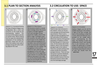 17
3.1 PLAN TO SECTION ANALYSIS 3.2 CIRCULATION TO USE- SPACE
Diagram 3.1.3 Entrance
1 2 21
Diagram 3.1.4 CirculationDiagram 3.1.1 Conceptual Drawing
The idea of Stadium Negara was
conﬁgura�on like a circle and
concentric to the inside by the
encompassing stadium. The
structure of the stadium was like
an earthen bowl. Which looking
from far away, the individualis�c
componecomponent of the building like
geometric shape from the out-
side of the stadium had made it
emerge among with other build-
ing adjacent the road.
There’re two main entrance in
this stadium, which are the pri-
mary passage and the back-entry-
way entrance. There is just a
single principle passageway from
the south piece of the stadium,
Which the majority of the general
popula�on arranging to sec�on
the ﬁeld like game or show occa-
sions. On the inverse side of the
stadium, which is the secondary
passage to get to the stadium.
There has a private parking areas
simply outside the secondary
passage entrance. There are two
sub access to permit individuals
coordinate get to the stadium
which situated inverse of the fun-
damental entrance where adja-
cent the backstage passage.
The structure is built in a round-
about strategy where the course
of space is brought together
from each passages driving
toward the middle, which is the
ﬁeld or stage. Con�ngent upon
the occasions, the seats that are
ffound nearer to the middle has
more preferred standpoint as it
has be�er view and furthermore
client can encounter characteris-
�c daylight from the roo�op. The
passageway on the south is
mostly for open u�lize while the
passageway on the north side
will lead them to the stage/ﬁeld
in this manner it is a private area.
Diﬀerent doorways to the stadi-
um and the dissemina�on of the
space has the beneﬁt of having a
superior stream of course.
Stadium Negara can be suit for
10,000 individuals in the stadium.
In light of the ﬂoor arrange, the
basic of the building is shape like
a circle, which the ﬁeld was incor-
porated on the middle what's
more, encompassing by the
seseats. The heading of seats was
addi�onally stream with bended
line in one enormous circle. To
enable the gatherings of people
to have a reasonable vision to see
the ﬁeld by expanding the stature
of each line situate from the
middle ﬁeld.middle ﬁeld.
Diagram 3.1.2 Plan Analysis
 