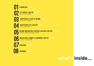 what’s inside...
INTRODUCTION PG 01-07
SITE CONTEXT ANALYSIS PG 08-15
GOH JYIA WHEY I 0324910
architectural layout of building PG 16-18
GOH JYIA WHEY I 0324910
Architecture style analysis PG 19-23
GOH tze june I 0327511
building construction, structure & material analysis PG 24-31
HABEEBAH ZAINAB SAYED HOSSEN I 0327492
architectural elements & components analysis PG 32-40
CLARA LEE PEI LIN I 0324495
CONCLUSION PG 41-42
rEFERENCES PG 43-45
01
02
03
04
05
06
07
08
 