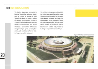 4.0 INTRODUCTION
Figure 4.0.1 Roof before replacement
The Stadium Negara was constructed to
host the Thomas Cup Badminton tourna-
ment as a result of winning the 1949
Thomas Cup against the Dutch. (”Thomas
cup Winners”, 2012) Therefore, it is built as
a symbol to showcase Malaysia’s then new
iden�ty of decoloniza�on. The bicycle
wheelwheel was a representa�on of Malaysia’s
strong specialty in sports, especially bad-
minton, with which the roof of the Stadi-
um Negara was built in reference t
The architect Jewkes grew up and studied in
the United States was inﬂuenced by several
Western architecture styles for his design.
While working in Jabatan Kerja Raya (JKR
formerly PWD), he was appointed to design
the Stadium Negara. (Chan, 2007) He adapt-
ed and modiﬁed the architecture styles to
bebecome more suitable and prac�cal for
buildings in tropical climates like Malaysia.
20
 