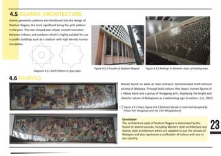 23
4.5 ISLAMIC ARCHITECTURE
4.6 MURALS
Figure 4.1.1 Fin Walls on exterior.
Figure 4.1.2 Triangular
egg-crate recessed
windows on facade.
Figure 4.6.1 (top) ,Figure 4.6.2 (bottom) Murals in main hall designed by
Phoon Poh Hong(top) and Yee Chin Ming(bottom)
Figure 4.5.1 Facade of Stadium Negara
Diagram 4.5.1 Girih Pattern in ﬂoor plan.
Conclusion
nnnnnnnnnnnnnnnnnnnnnnnnnnnnnnnnnnnnnnnnnnnnnnnnnnnnnnnnnnnnn
nnnnnnnnnnnnnnnnnnnnnnnnnnnnnnnnnnnnnnnnnnnnnnnnnnnnnnnnnnnnnnnnnnnn
nnnnnnnnnnnnnnnnnnnnnnnnnnnnnnnnnnnnnnnnnnnnnnnnnnnnnnnnnnnnnnnnnnnn
nnnnnnnnnnnnnnnnnnnnnnnnnnnnnnnnnnnnnnnnnnnnnnnnnnnnnnnnnnnnnnnn
nnnnnnnnnnnnn
Figure 4.5.2 Railings in between stairs of seating area
nnnnnnn nnnnnnnnn nn�nnnn nnn nnnnnnnnnn nnnn nnn nnnnnn nn
nnnnnnn nnnnnnn nnn nnnn nnnnnnnnnn nnnnn nnn nnnnn nn�nnn
nn nnn nnnnn nnnn nnnn-nnnnnn nnnn nnnnnn nnnnnn nnnnnnnnn
nnnnnnn nnnnnnn nnn nnnnnnnn nnnnn nn nnnnnn nnnnnnnn nnn nnn
nn nnnnnn nnnnnnnnn nnnn nn n nnnnnnn nnnn nnnn nnnnnnn nnnnn
nnnnnnnnnnn
nnnnnn nnnnn nn nnnnn nn nnnn nnnnnnnn nnnnnnnnnnnn nnnn-nnnnnnnn
nnnnnnn nn nnnnnnnnn nnnnnnn nnnn nnnnnnn nnnn nnnnnn nnnnn nnnnnn nn
n nnnnn nnnn nnn n nnnnn nn Rnnnnnnn nnnnnn nnnnnnnnnn nnn nnnnnn nnn
nnnnnnnn nnnnnn nn nnnnnnnnnn nn n nnnnnnnnn nnnn nn nnnnnnnnn (Lnnn 2007)
 