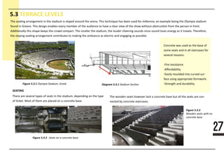 27
5.3 TERRACE LEVELS
Diagram 5.3.1
SEATING
Figure 5.3.22222222222222222222222222222
Figure 5.3.3
Figure 5.3.1111111111111111111111111
The sea�ng arrangement in the stadium is sloped around the arena. This technique has been used for millennia; an example being the Olympia stadium
found in Greece. This design enables every member of the audience to have a clear view of the show without obstruc�on from the person in front.
Addi�onally this shape keeps the crowd compact. The smaller the stadium, the louder cheering sounds since sound loses energy as it travels. Therefore,
the sloping sea�ng arrangement contributes to making the ambiance as electric and engaging as possible.
Concrete was used as the base of
some seats and in all staircases for
several reasons:
-Fire resistance
-Aﬀordability
-Easily moulded into curved sur-
face using appropriate formwork.
-Strength and durability.
The wooden seats however lack a concrete base but all the seats are con-
nected by concrete staircases.
There are several types of seats in the stadium, depending on the type
of �cket. Most of them are placed on a concrete base.
 