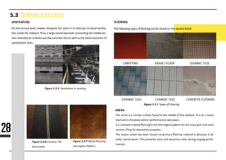5.3 TERRACE LEVELS
VENTILATION FLOORING
ARENA
The arena is a circular surface found in the middle of the stadium. It is on a lower
level and is the place where performances take place.
It is covered in wood ﬂooring in the Herrington pa�ern for the most part and some
ceramic �ling for decora�ve purposes.
The reason wood has been chosen as primary ﬂooring material is because it ab-
sorbs sound waves. This prevents echo and excessive noise during singing perfor-
mances.
Figure 5.3.7
Figure 5.3.44444444444444444444444
Figure 5.3.6
Figure 5.3.5
On the terrace level, Jewkes designed the seats in an a�empt to boost ven�la-
�on inside the stadium. Thus, a large tunnel was built connec�ng the middle ter-
race whereby air is blown out the concrete slits as well as the backs and arms of
upholstered seats
28
CARPETING GRAVEL FLOOR CERAMIC TILES
CERAMIC TILES CERAMIC TILES CONCRETE FLOORING
 