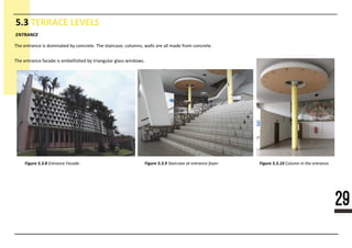 29
5.3 TERRACE LEVELS
Figure 5.3.10 Column in the entrance.
ENTRANCE
Figure 5.3.8 Entrance Facade. Figure 5.3.9 Staircase at entrance foyer.
The entrance is dominated by concrete. The staircase, columns, walls are all made from concrete.
The entrance facade is embellished by triangular glass windows.
 