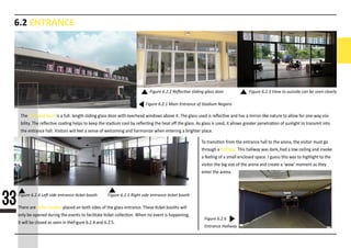 6.2 ENTRANCE
Figure 6.2.1 Main Entrance of Stadium Negara
Figure 6.2.4 Left side entrance ticket booth Figure 6.2.5 Right side entrance ticket booth
Figure 6.2.6
Entrance Hallway
Figure 6.2.2 Reﬂective sliding glass door Figure 6.2.3 View to outside can be seen clearly
The entrance door is a full- length sliding glass door with overhead windows above it. The glass used is reﬂec�ve and has a mirror-like nature to allow for one-way visi-
bility. The reﬂec�ve coa�ng helps to keep the stadium cool by reﬂec�ng the heat oﬀ the glass. As glass is used, it allows greater penetra�on of sunlight to transmit into
the entrance hall. Visitors will feel a sense of welcoming and harmonize when entering a brighter place.
There are �cket booths placed on both sides of the glass entrance. These �cket booths will
only be opened during the events to facilitate �cket collec�on. When no event is happening,
it will be closed as seen in theFigure 6.2.4 and 6.2.5.
To transi�on from the entrance hall to the arena, the visitor must go
through a hallway. This hallway was dark, had a low ceiling and invoke
a feeling of a small enclosed space. I guess this was to highlight to the
visitor the big size of the arena and create a ‘wow’ moment as they
enter the arena.
33
 