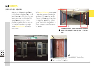 6.3 DOORS
Figure 6.3.5 Entrance hallway with the two solid doors.
Room 1 is the organizer’s room and room 2 is the VIP’S
room
Figure 6.3.3 Solid Wooden Doors
Figure 6.3.4 Glass Folding Doors
Hrsrrrrs rrr srsrs srrsrs srrr (Frssrr
6r3r3) rss srssrss ssrss srrr (Frssrr 6r3r4)
rrrr sr rrrsrsss rss rrrrrsrrr rrrrr rrrs
sssssrs srs srr rrr rrsssrsrssssr ssssy
srrrrrsss srrsrs srrr rsr rsrrrrrr
PsrsrsPsrsrs rr rrr srrr srrrrsrrs rrrs rrrr srs
rrr rrsrsrzrr’s rrrr ssrrss rrrsrs rss
ssrs r solid wooden doorrrrrrrrrrrrrr
rrrrrrrrrrrrrr
DOORS WITHOUT OPENINGS
35
As srr glass folding doorssssssssssssssss
ssssssssssssssssssssssssssssssssss
sssssssssssssssssssssssssssssssssssss
sssssssssssssssssssssssssssssssssssss
ssssssssssssssssssssssssssssssssssss
sssssssssssssssssssssssssssssssssssss
ssssssssssssssssssssssssssssssssssss
sssssrss srsrrrrsr 1 2
 