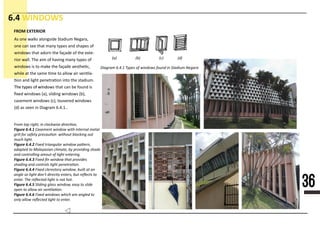 36
6.4 WINDOWS
D111111 61411 1111 11 1111111 11111 11 5111111 N11111
(1) (1) (1) (1)
2111 111 111112 11 111111111 111111112
Figure 6.4.1111111111111111111111111111111111111
1111111111111111111111111111111111111111111111111
11111111111
Figure 6.4.2222222222222222222222222222222222
22222222222222222222222222222222222222222222222222
2222111 11111111111 11111 11 11111 111111111
Figure 6.4.33333333333333333333333333333333
33333333333333333333333333333333333333
Figure 6.4.4
Figure 6.4.55555555555555555555555555555555555555
555551111 11 11111 111 2111111111
Figure 6.4.666666666666666666666666666666666666
66666666666666666666666666666666666
As one walks alongside Stadium Negara,
one can see that many types and shapes of
windows that adorn the façade of the exte-
rior wall. The aim of having many types of
windows is to make the façade aesthe�c,
while at the same �me to allow air ven�la-
�on and light penetra�on into the stadium.
The types of windThe types of windows that can be found is
ﬁxed windows (a), sliding windows (b),
casement windows (c), louvered windows
(d) as seen in Diagram 6.4.1..
FROM EXTERIOR
 