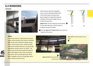 6.4 WINDOWS
Diagram 6.4.222222222222222222222222222222222222
22222222222222222222222222222222222222222222222
22222222222222222222222222222
F22m 22ft, Figure 6.4.7, Figure 6.4.888888888888888888888
8888888888888888888888
At the entrance, above the sliding glass
doors, are some overhead windows which
consist of four pieces of louvered clear
glass arranged at an angle which allows air
ven�la�on and prevent rainwater from en-
tering at the same �me.
ENTRANCE
45
222 222
ARENA Figure 6.4.99999999999999999999999999999
999999
Figure 6.4.10
In the arena, there is a ring of external ver�cal
louvers which provide a clear storey of reﬂected
light into the arena without its heated compo-
nents. These ver�cal louvers, made from gold
and bronze anodized aluminium, are electrically
operated by remote control. (Lai, 2007) . The
ver�cal louvres will only be opened during the
dday to allow light to enter. As for evening use,
the stadium will lit up with high power ﬂood-
lights, spotlights and color change lights which
are mounted around the arena.
 