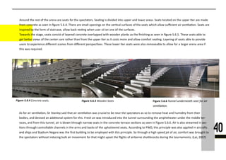 Figure 5.6.44444444444444444 Figure 5.6.55555555555555 Figure 5.6.6
Around the rest of the arena are seats for the spectators. Sea�ng is divided into upper and lower areas. Seats located on the upper �er are made
from concrete as seen in ﬁgure 5.6.4. There are small openings on the ver�cal surfaces of the seats which allow suﬃcient air ven�la�on. Seats are
inspired by the form of staircase, allow back res�ng when user sit on one of the surfaces.
TTowards the stage, seats consist of layered concrete overlapped with wooden planks as the ﬁnishing as seen in ﬁgure 5.6.5. These seats able to
get be�er views of the center core rather than from the upper �er as it costs more and allow comfort sea�ng. Layering of seats able to provide
users to experience diﬀerent scenes from diﬀerent perspec�ves. These lower �er seats were also removeable to allow for a larger arena area if
this was required.
40
As for air ven�la�on, Sir Stanley said that air ven�la�on was crucial to be near the spectators as so to remove heat and humidity from their
bodies, and devised an addi�onal system for this. Fresh air was introduced into the tunnel surrounding the amphitheater under the middle ter-
races, and from this tunnel, air is blown through narrow seats in the concrete terrace sec�ons as seen in Figure 5.6.6. Air is also streamed in sec-
�ons through controllable channels in the arms and backs of the upholstered seats. According to PWD, this principle was also applied in aircra�s
and shiand ships and Stadium Negara was the ﬁrst building to be employed with this principle. So through a high speed jet of air, comfort was brought to
the spectators without inducing bulk air movement for that might upset the ﬂights of airborne shu�lecocks during the tournaments. (Lai, 2007)
 