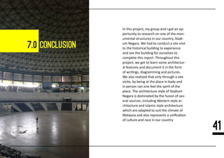 7.0 conclusion
In this project, my group and I got an op-
portunity to research on one of the mon-
umental structures in our country, Stadi-
um Negara. We had to conduct a site visit
to the historical building to experience
and see the building for ourselves to
complete this report. Throughout this
project, we get to learn some architectur-
al features and document it in the form
of wri�ngs, diagramming and pictures.
We also realized that only through a site
visite, by being at the place in bady and
in person can one feel the spirit of the
place. The architecture style of Stadium
Negara is dominated by the fusion of sev-
eral sources, including Western style ar-
chitecture and Islamic style architecture
which are adapted to suit the climate of
Malaysia and also represents a uniﬁca�on
of culture and race in our country
41
 