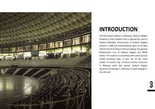 The ﬁrst indoor stadium in Malaysia, Stadium Negara
situated at Jalan Stadium and is appropriate next to
Stadium Merdeka. Construc�on of Stadium Negara
started in 1960 and authorita�vely open on 10 April
1962 by the third Yang Di-Pertuan Agong. The general
development cost of Stadium Negara was RM34
million.million. The stadium is completely self-cooled and has
10200 perpetual seats. It was one of the ini�al
couple of present day structural outline structures
in Malaysia amid that period. Stadium Negara
experienced redesign in 1982 due to water leakage in
the old roof.
INTRODUCTION
3
 