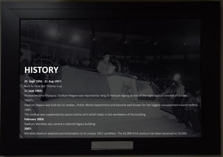 HISTORY
25 Sept 1956 - 21 Aug 1957:
Built to have the Thomas Cup
17,Sept 1963:
Malaya became Malaysia. Stadium Negara was reported by Yang Di-Pertuan Agong as one of the eight typical na�onal structures.
1960’s:
SStadium Negara was built by S.E.Jewkes., Public Works Department and become well known for the biggest unsupported inward roo�op.
1985:
The roo�op was supplanted by space-outline arch which helps in the ven�la�on of the building
February 2003:
Stadium Merdeka was named a na�onal legacy building
2007:
Merdeka Stadium experienced reclama�on to its unique 1957 condi�on. The 45,000-limit stadium has been lessened to 20,000.
Figure 1.1.1 Aerial View of the Stadium Negara in 2000’s.
 
