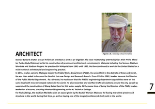 Stanley Edward Jewkes was an American architect as well as an engineer. His close rela�onship with Malaysia's then Prime Minis-
ter Tunku Abdul Rahman led to his construc�on of prominent architectural commission in Malaysia including the famous Stadium
Merdeka and Stadium Negara. He prac�ced in Malaysia from 1941 un�l 1962. He then con�nued to work in the United States for a
mul�-na�onal architectural and engineering prac�ce.
In 1941, JIn 1941, Jewkes came to Malaysia to join the Public Works Department (PWD). He served ﬁrst in the districts of Krian and Keroh.
He was then asked to become the head of the new Design and Research Branch. From 1959 to 1962, Jewkes became the Director
of the Public Works Department. As a director, he made sure that the PWD’s engineering department capabili�es were on the
same level with most developed na�ons in the world. He also reworked and clariﬁed traﬃc circula�ons around the city, as well as
supervised the construc�on of Klang Gates Dam for KL’s water supply. At the same �me of being the Director of the PWD, Jewkes
worworked as a lecturer, teaching Advanced Engineering at the KL Technical College.
For his buildings, the Stadium Merdeka won an award given by the Badan Warisan Malaysia for having the tallest prestressed
structure in the world during that �me, as well as having one of the longest can�levered shell roofs in the world.
ARCHITECT Figure 1.4.1 Stanley Edward Jewkes
7
 