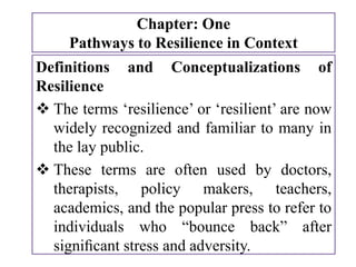 Chapter: One
Pathways to Resilience in Context
Definitions and Conceptualizations of
Resilience
 The terms ‘resilience’ or ‘resilient’ are now
widely recognized and familiar to many in
the lay public.
 These terms are often used by doctors,
therapists, policy makers, teachers,
academics, and the popular press to refer to
individuals who “bounce back” after
signiﬁcant stress and adversity.
 