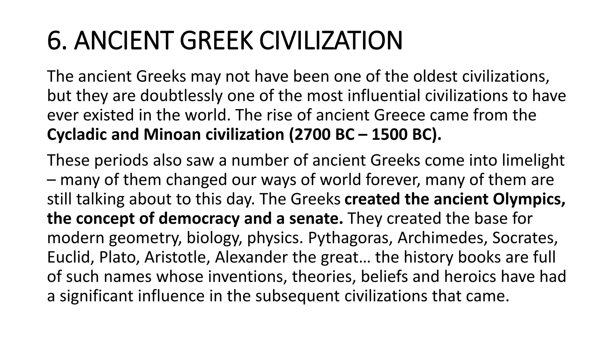 6. ANCIENT GREEK CIVILIZATION
The ancient Greeks may not have been one of the oldest civilizations,
but they are doubtlessly one of the most influential civilizations to have
ever existed in the world. The rise of ancient Greece came from the
Cycladic and Minoan civilization (2700 BC – 1500 BC).
These periods also saw a number of ancient Greeks come into limelight
– many of them changed our ways of world forever, many of them are
still talking about to this day. The Greeks created the ancient Olympics,
the concept of democracy and a senate. They created the base for
modern geometry, biology, physics. Pythagoras, Archimedes, Socrates,
Euclid, Plato, Aristotle, Alexander the great… the history books are full
of such names whose inventions, theories, beliefs and heroics have had
a significant influence in the subsequent civilizations that came.
 