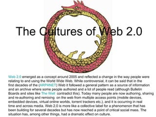 The Cultures of Web 2.0 Web 2.0  emerged as a concept around 2005 and reflected a change in the way people were relating to and using the World Wide Web. While controversial, it can be said that in the  first decades of the ( ARPANET ) Web it followed a general pattern as a source of information  and an archive where some people authored and a lot of people read (although Bulletin  Boards and sites like  The Well   contradict this). Today many people are now authoring, sharing  and re-authoring and remixing  on the web from multiple access points (mobile devices,  embedded devices, virtual  online worlds, torrent trackers etc.),  and it is occurring in real  time and across media. Web 2.0 is more like a collective label for a phenomenon that has  been building for several decades but has now reached a point of critical social mass. The  situation has, among other things, had a dramatic effect on culture.  
