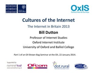 Cultures of the Internet
The Internet in Britain 2013

Bill Dutton
Professor of Internet Studies
Oxford Internet Institute
University of Oxford and Balliol College
Part 1 of an OII Brown Bag Seminar at the OII, 22 January 2014.

 