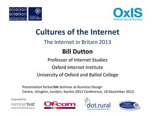 Cultures of the Internet
The Internet in Britain 2013

Bill Dutton
Professor of Internet Studies
Oxford Internet Institute
University of Oxford and Balliol College
Presentation forSocitm Seminar at Business Design
Centre, Islington, London, Socitm 2013 Conference, 10 December 2013.

 