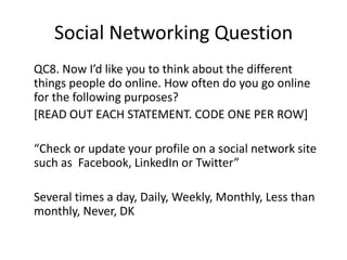 Social Networking Question
QC8. Now I’d like you to think about the different
things people do online. How often do you go online
for the following purposes?
[READ OUT EACH STATEMENT. CODE ONE PER ROW]

“Check or update your profile on a social network site
such as Facebook, LinkedIn or Twitter”
Several times a day, Daily, Weekly, Monthly, Less than
monthly, Never, DK

 