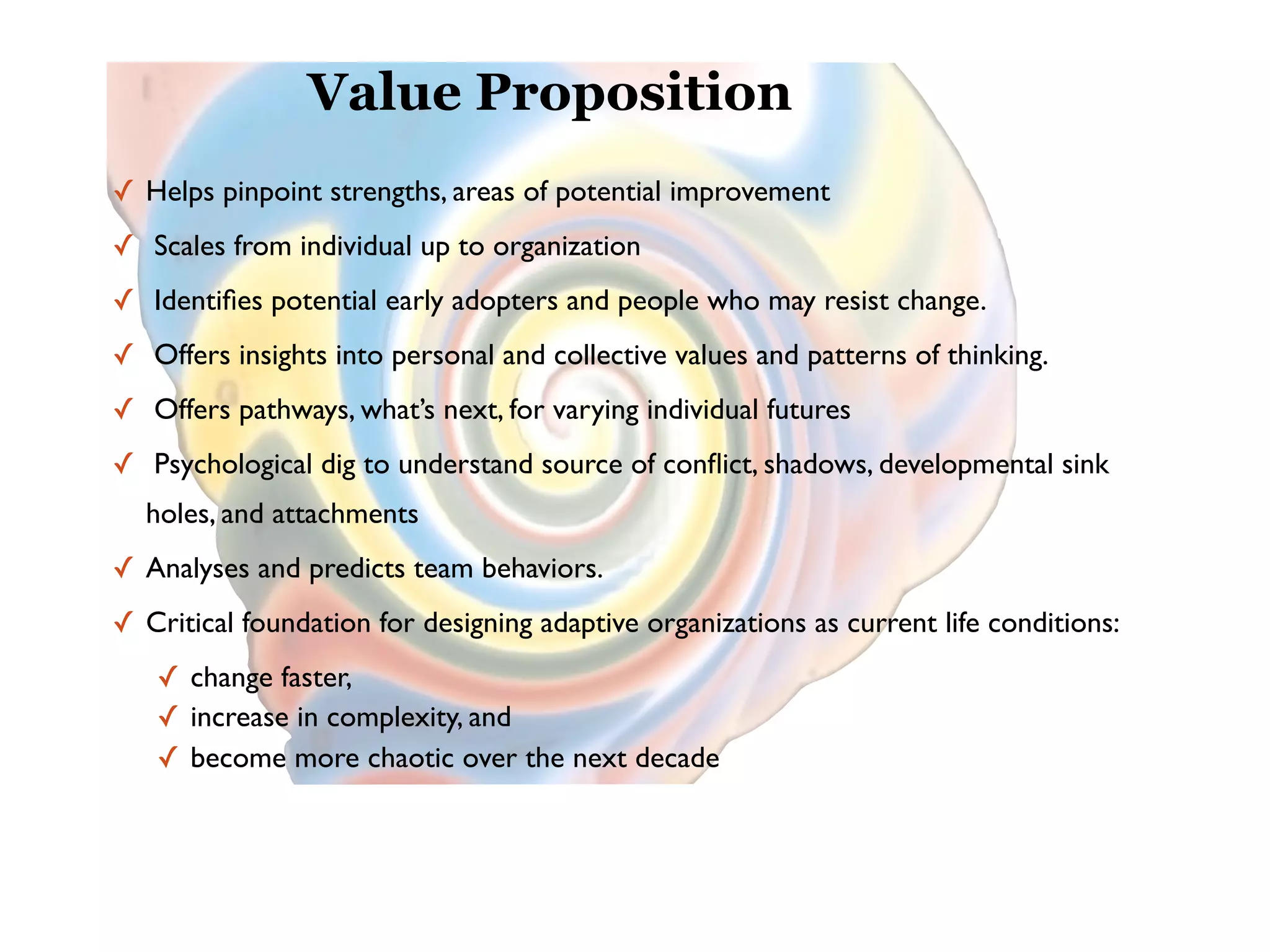 Value Proposition
✓ Helps pinpoint strengths, areas of potential improvement
✓ Scales from individual up to organization
✓ Identiﬁes potential early adopters and people who may resist change.
✓ Offers insights into personal and collective values and patterns of thinking.
✓ Offers pathways, what’s next, for varying individual futures
✓ Psychological dig to understand source of conﬂict, shadows, developmental sink
  holes, and attachments
✓ Analyses and predicts team behaviors.
✓ Critical foundation for designing adaptive organizations as current life conditions:
   ✓ change faster,
   ✓ increase in complexity, and
   ✓ become more chaotic over the next decade
 