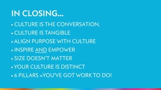 IN CLOSING... 
• CULTURE IS THE CONVERSATION. 
• CULTURE IS TANGIBLE 
• ALIGN PURPOSE WITH CULTURE 
• INSPIRE AND EMPOWER 
• SIZE DOESN’T MATTER 
• YOUR CULTURE IS DISTINCT 
• 6 PILLARS =YOU’VE GOT WORK TO DO! 
! 
 