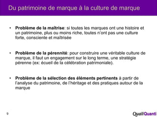Du patrimoine de marque à la culture de marque Problème de la maîtrise : si toutes les marques ont une histoire et un patrimoine, plus ou moins riche, toutes n’ont pas une culture forte, consciente et maîtrisée Problème de la pérennité : pour construire une véritable culture de marque, il faut un engagement sur le long terme, une stratégie pérenne (ex: écueil de la célébration patrimoniale). Problème de la sélection des éléments pertinents  à partir de l’analyse du patrimoine, de l’héritage et des pratiques autour de la marque 
