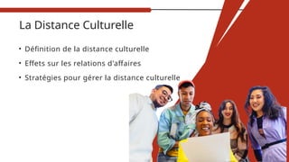 La Distance Culturelle
• Définition de la distance culturelle
• Effets sur les relations d'affaires
• Stratégies pour gérer la distance culturelle
 