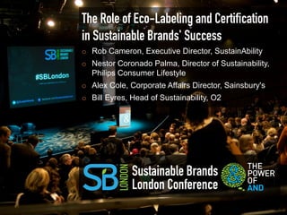 The Role of Eco-Labeling and Certiﬁcation
in Sustainable Brands' Success
¡    Rob Cameron, Executive Director, SustainAbility
¡    Nestor Coronado Palma, Director of Sustainability,
      Philips Consumer Lifestyle
¡    Alex Cole, Corporate Affairs Director, Sainsbury's
¡    Bill Eyres, Head of Sustainability, O2




                 Sustainable Brands
                 London Conference
 