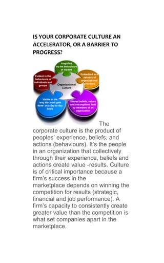 IS YOUR CORPORATE CULTURE AN
ACCELERATOR, OR A BARRIER TO
PROGRESS?
The
corporate culture is the product of
peoples’ experience, beliefs, and
actions (behaviours). It’s the people
in an organization that collectively
through their experience, beliefs and
actions create value -results. Culture
is of critical importance because a
firm’s success in the
marketplace depends on winning the
competition for results (strategic,
financial and job performance). A
firm’s capacity to consistently create
greater value than the competition is
what set companies apart in the
marketplace.
 