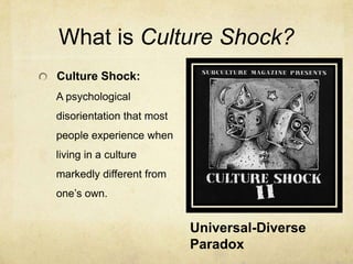What is Culture Shock?Culture Shock: A psychological disorientation that most people experience when living in a culture markedly different from one’s own.Universal-Diverse Paradox