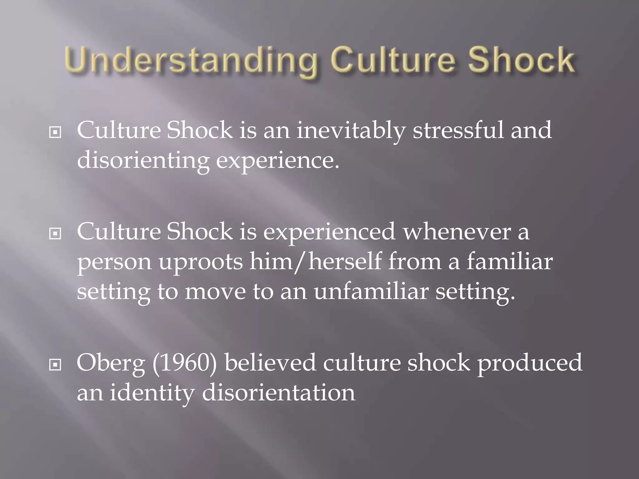 Understanding Culture ShockCulture Shock is an inevitably stressful and disorienting experience.Culture Shock is experienced whenever a person uproots him/herself from a familiar setting to move to an unfamiliar setting.Oberg (1960) believed culture shock produced an identity disorientation