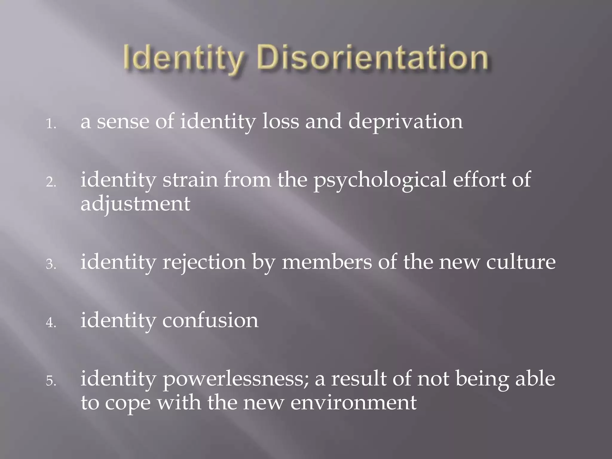 Identity Disorientationa sense of identity loss and deprivationidentity strain from the psychological effort of adjustmentidentity rejection by members of the new cultureidentity confusionidentity powerlessness; a result of not being able to cope with the new environment