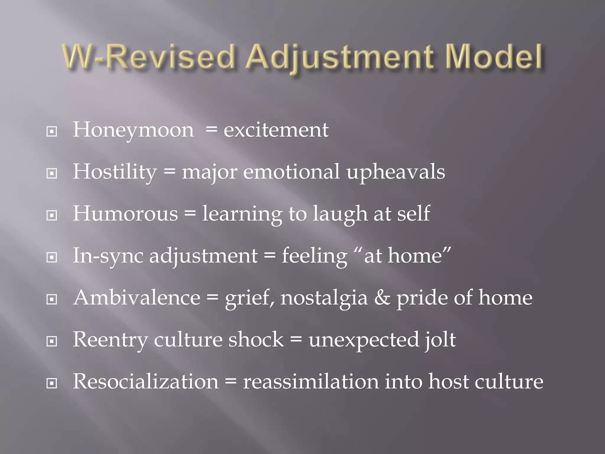 W-Revised Adjustment ModelHoneymoon = excitement Hostility = major emotional upheavalsHumorous = learning to laugh at selfIn-sync adjustment = feeling “at home”Ambivalence = grief, nostalgia & pride of homeReentry culture shock = unexpected joltResocialization = reassimilation into host culture
