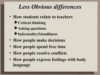 Less Obvious differences
• How students relate to teachers
Critical thinking
Asking questions
Informality/friendliness
•
•
•
•
How people make decisions
How people spend free time
How people resolve conflicts
How people express feelings with body
language