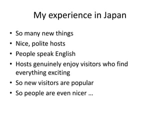 My experience in Japan
• So many new things
• Nice, polite hosts
• People speak English
• Hosts genuinely enjoy visitors who find
everything exciting
• So new visitors are popular
• So people are even nicer …
 