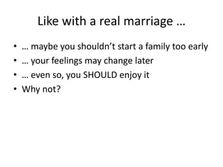Like with a real marriage …
• … maybe you shouldn’t start a family too early
• … your feelings may change later
• … even so, you SHOULD enjoy it
• Why not?
 