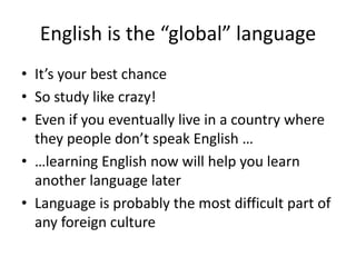 English is the “global” language
• It’s your best chance
• So study like crazy!
• Even if you eventually live in a country where
they people don’t speak English …
• …learning English now will help you learn
another language later
• Language is probably the most difficult part of
any foreign culture
 
